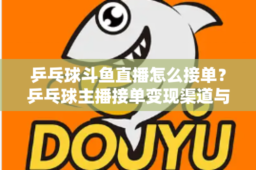 乒乓球斗鱼直播怎么接单？乒乓球主播接单变现渠道与实战技巧全解析
