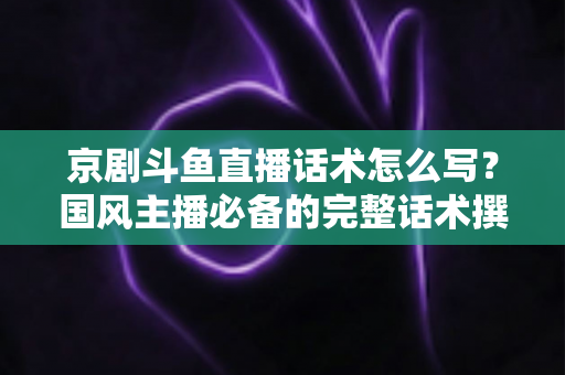 京剧斗鱼直播话术怎么写？国风主播必备的完整话术撰写指南与实战范例