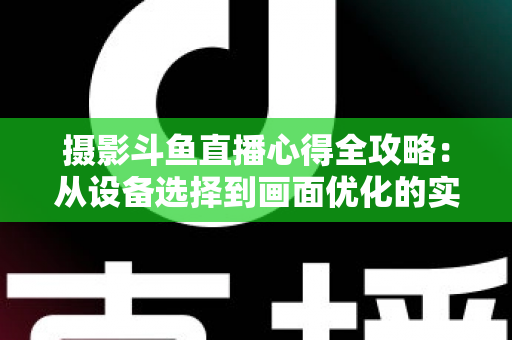 摄影斗鱼直播心得全攻略：从设备选择到画面优化的实战经验分享