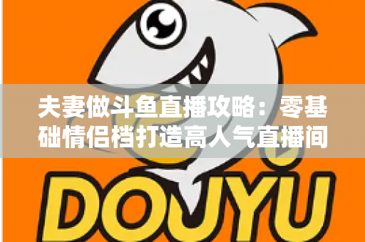 夫妻做斗鱼直播攻略:零基础情侣档打造高人气直播间的完整实战指南 夫妻做斗鱼直播攻略:零基础情侣档打造高人气直播间的完整实战指南