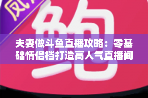 夫妻做斗鱼直播攻略：零基础情侣档打造高人气直播间的完整实战指南