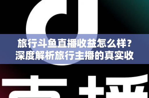 旅行斗鱼直播收益怎么样?深度解析旅行主播的真实收入与变现之道 旅行斗鱼直播收益怎么样?深度解析旅行主播的真实收入与变现之道