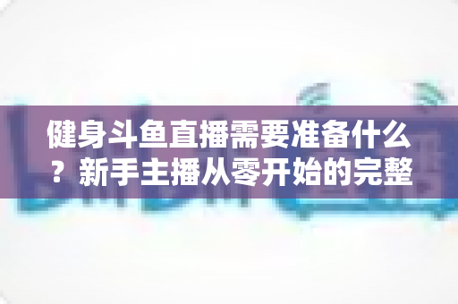 健身斗鱼直播需要准备什么？新手主播从零开始的完整准备指南