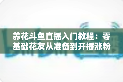 养花斗鱼直播入门教程：零基础花友从准备到开播涨粉的完整实战指南