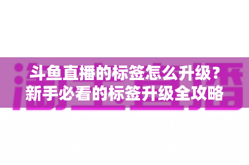 斗鱼直播的标签怎么升级?新手必看的标签升级全攻略与实用技巧解析 斗鱼直播的标签怎么升级?新手必看的标签升级全攻略与实用技巧解析