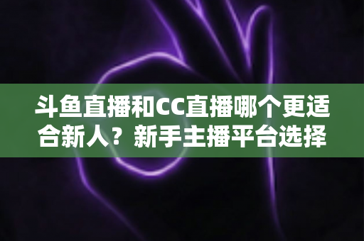 斗鱼直播和CC直播哪个更适合新人？新手主播平台选择深度解析指南