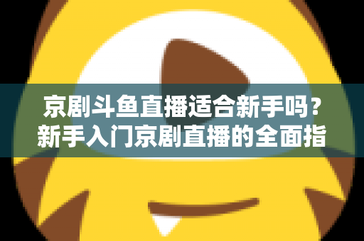 京剧斗鱼直播适合新手吗?新手入门京剧直播的全面指南与前景解析 京剧斗鱼直播适合新手吗?新手入门京剧直播的全面指南与前景解析