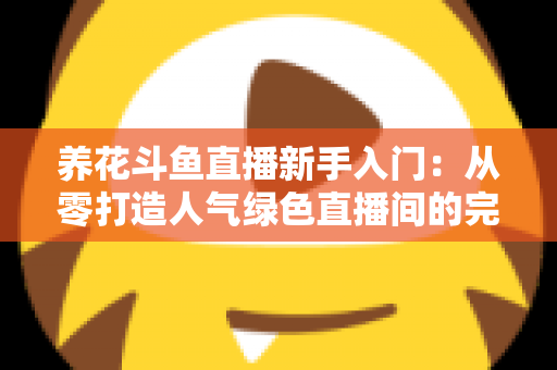 养花斗鱼直播新手入门：从零打造人气绿色直播间的完整指南