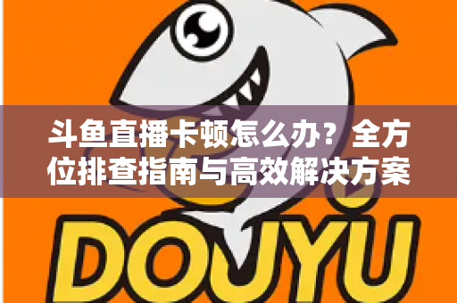 斗鱼直播卡顿怎么办？全方位排查指南与高效解决方案大公开