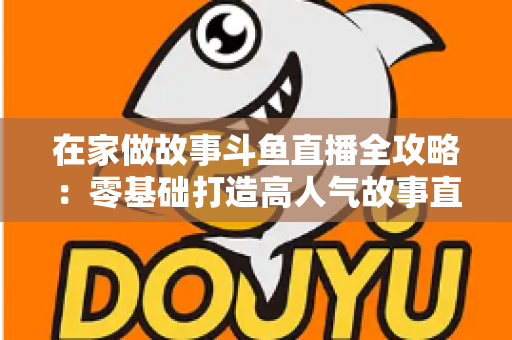 在家做故事斗鱼直播全攻略：零基础打造高人气故事直播间的实战指南