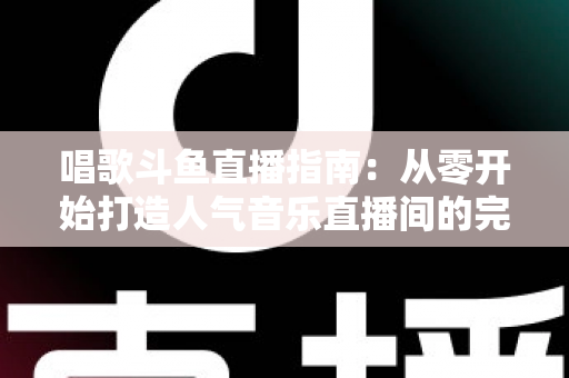 唱歌斗鱼直播指南：从零开始打造人气音乐直播间的完整攻略