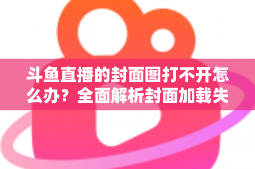 斗鱼直播的封面图打不开怎么办?全面解析封面加载失败的原因与高效解决方法 斗鱼直播的封面图打不开怎么办?全面解析封面加载失败的原因与高效解决方法