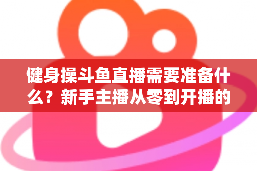 健身操斗鱼直播需要准备什么？新手主播从零到开播的完整装备与运营指南