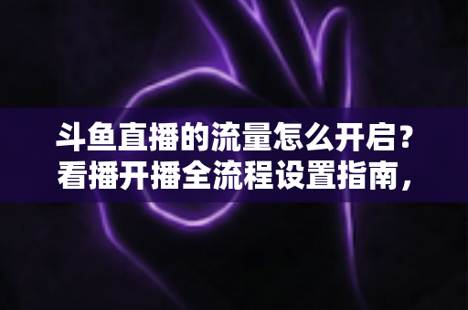 斗鱼直播的流量怎么开启？看播开播全流程设置指南，新手一看就会