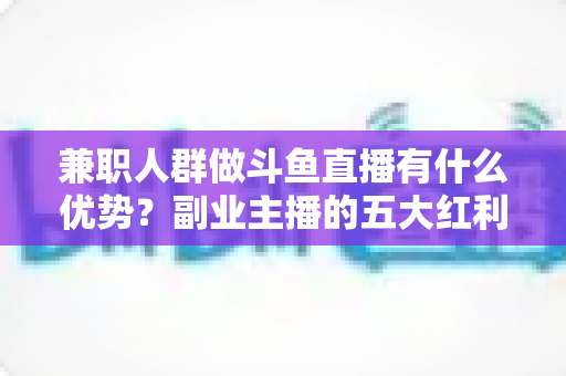 兼职人群做斗鱼直播有什么优势？副业主播的五大红利与入局指南