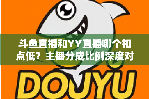 斗鱼直播和YY直播哪个扣点低？主播分成比例深度对比与选平台指南
