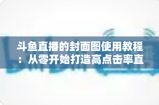 斗鱼直播的封面图使用教程:从零开始打造高点击率直播间的完整指南 斗鱼直播的封面图使用教程:从零开始打造高点击率直播间的完整指南