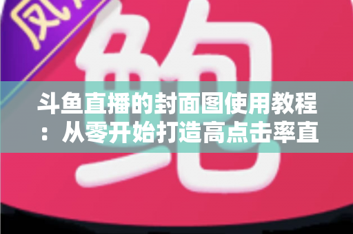 斗鱼直播的封面图使用教程：从零开始打造高点击率直播间的完整指南