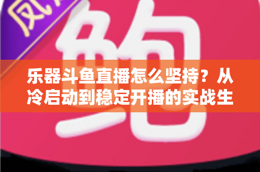 乐器斗鱼直播怎么坚持？从冷启动到稳定开播的实战生存指南