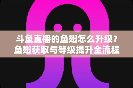 斗鱼直播的鱼翅怎么升级？鱼翅获取与等级提升全流程攻略详解