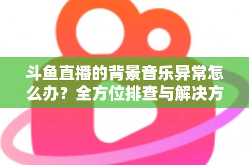 斗鱼直播的背景音乐异常怎么办？全方位排查与解决方案指南