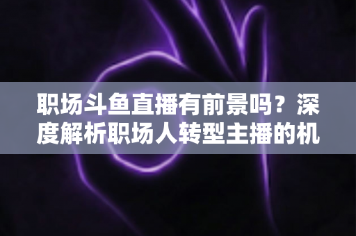 职场斗鱼直播有前景吗？深度解析职场人转型主播的机遇与挑战
