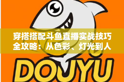 穿搭搭配斗鱼直播实战技巧全攻略：从色彩、灯光到人设打造的主播形象进阶指南