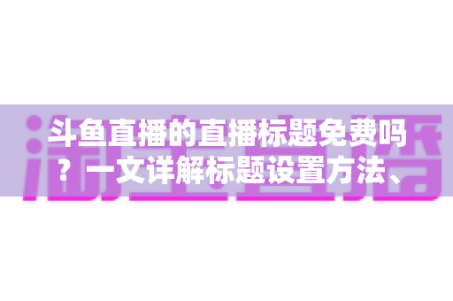 斗鱼直播的直播标题免费吗？一文详解标题设置方法、费用真相与爆款优化技巧