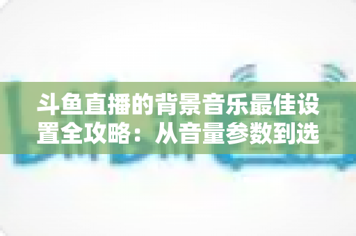 斗鱼直播的背景音乐最佳设置全攻略:从音量参数到选曲技巧的一站式实用指南 斗鱼直播的背景音乐最佳设置全攻略:从音量参数到选曲技巧的一站式实用指南