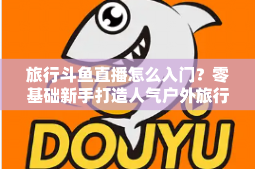 旅行斗鱼直播怎么入门?零基础新手打造人气户外旅行直播间的完整实战指南 旅行斗鱼直播怎么入门?零基础新手打造人气户外旅行直播间的完整实战指南