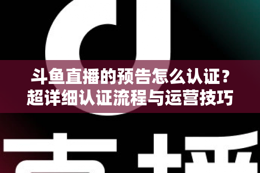 斗鱼直播的预告怎么认证？超详细认证流程与运营技巧全解析