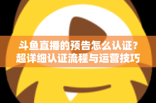 斗鱼直播的预告怎么认证？超详细认证流程与运营技巧全解析
