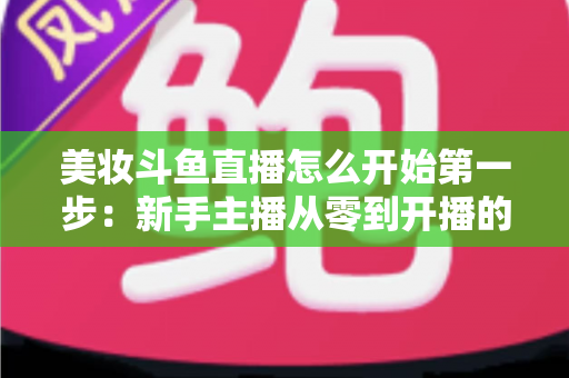 美妆斗鱼直播怎么开始第一步:新手主播从零到开播的完整实战指南 美妆斗鱼直播怎么开始第一步:新手主播从零到开播的完整实战指南