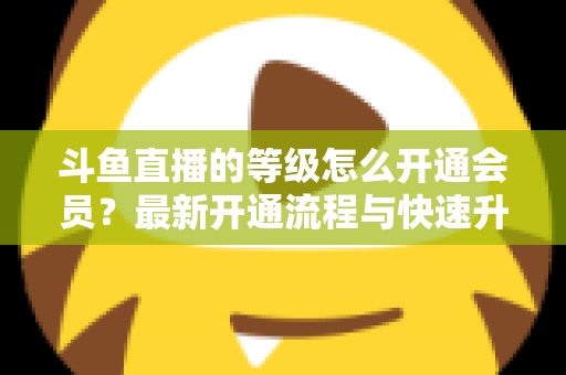 斗鱼直播的等级怎么开通会员?最新开通流程与快速升级攻略全解析 斗鱼直播的等级怎么开通会员?最新开通流程与快速升级攻略全解析