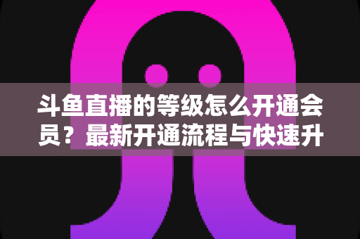 斗鱼直播的等级怎么开通会员?最新开通流程与快速升级攻略全解析 斗鱼直播的等级怎么开通会员?最新开通流程与快速升级攻略全解析