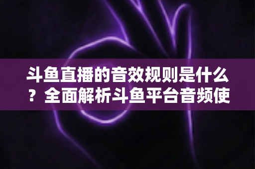 斗鱼直播的音效规则是什么?全面解析斗鱼平台音频使用规范与实用指南 斗鱼直播的音效规则是什么?全面解析斗鱼平台音频使用规范与实用指南