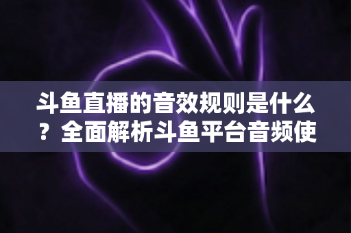 斗鱼直播的音效规则是什么？全面解析斗鱼平台音频使用规范与实用指南