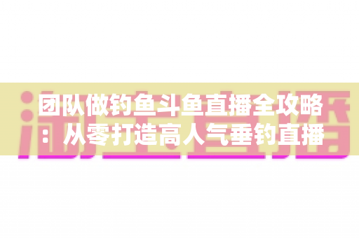 团队做钓鱼斗鱼直播全攻略:从零打造高人气垂钓直播团队的实战指南 团队做钓鱼斗鱼直播全攻略:从零打造高人气垂钓直播团队的实战指南