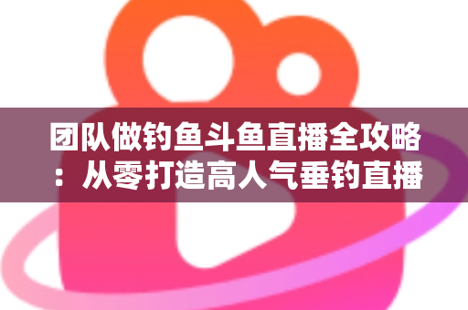 团队做钓鱼斗鱼直播全攻略:从零打造高人气垂钓直播团队的实战指南 团队做钓鱼斗鱼直播全攻略:从零打造高人气垂钓直播团队的实战指南
