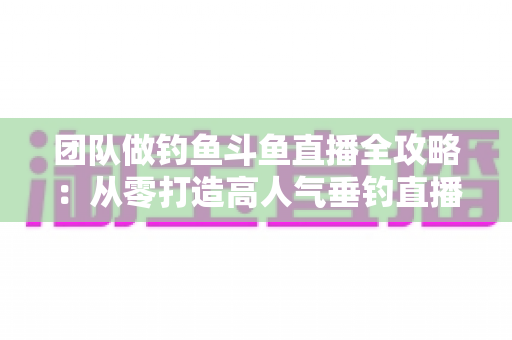 团队做钓鱼斗鱼直播全攻略：从零打造高人气垂钓直播团队的实战指南