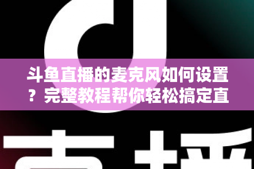 斗鱼直播的麦克风如何设置？完整教程帮你轻松搞定直播声音问题