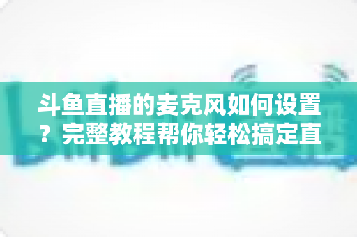 斗鱼直播的麦克风如何设置？完整教程帮你轻松搞定直播声音问题