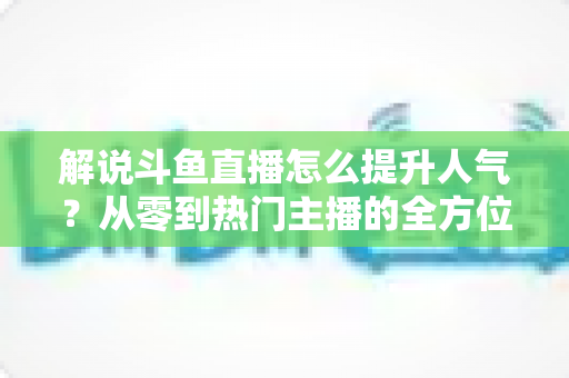 解说斗鱼直播怎么提升人气?从零到热门主播的全方位实战指南 解说斗鱼直播怎么提升人气?从零到热门主播的全方位实战指南