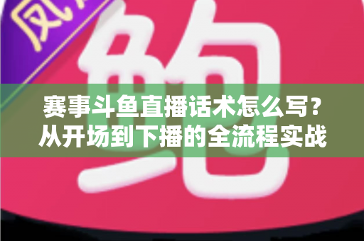 赛事斗鱼直播话术怎么写?从开场到下播的全流程实战指南 赛事斗鱼直播话术怎么写?从开场到下播的全流程实战指南