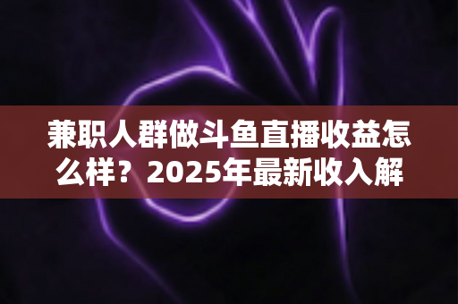 兼职人群做斗鱼直播收益怎么样？2025年最新收入解析与赚钱指南