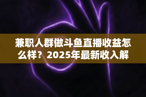兼职人群做斗鱼直播收益怎么样？2025年最新收入解析与赚钱指南