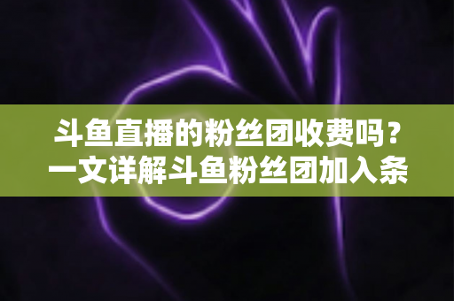 斗鱼直播的粉丝团收费吗？一文详解斗鱼粉丝团加入条件、费用明细与专属权益