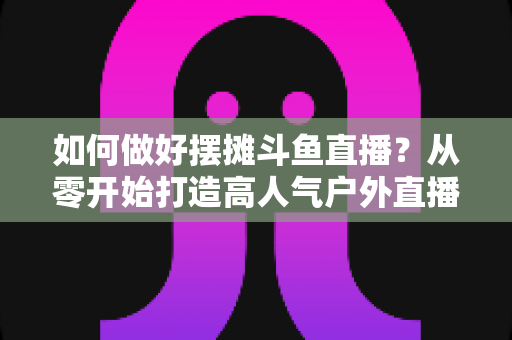 如何做好摆摊斗鱼直播？从零开始打造高人气户外直播间的实战指南