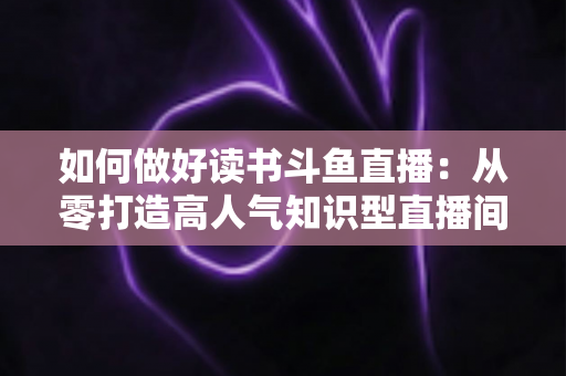 如何做好读书斗鱼直播：从零打造高人气知识型直播间的全流程实战指南