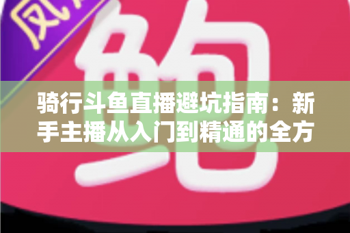 骑行斗鱼直播避坑指南：新手主播从入门到精通的全方位避雷手册